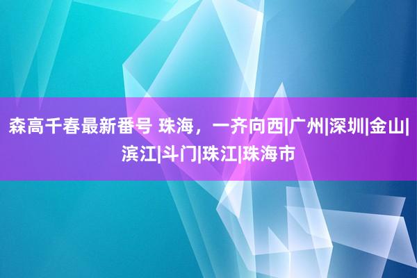 森高千春最新番号 珠海，一齐向西|广州|深圳|金山|滨江|斗门|珠江|珠海市