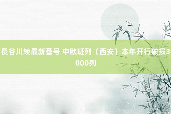 長谷川綾最新番号 中欧班列（西安）本年开行破损3000列