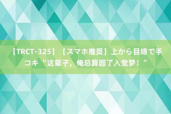 【TRCT-325】【スマホ推奨】上から目線で手コキ “这辈子，俺总算圆了入党梦！”