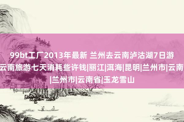 99bt工厂2013年最新 兰州去云南泸沽湖7日游报价些许，云南旅游七天消耗些许钱|丽江|洱海|昆明|兰州市|云南省|玉龙雪山