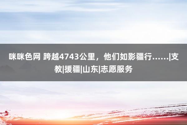 咪咪色网 跨越4743公里，他们如影疆行......|支教|援疆|山东|志愿服务