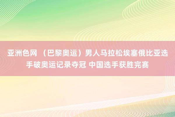 亚洲色网 （巴黎奥运）男人马拉松埃塞俄比亚选手破奥运记录夺冠 中国选手获胜完赛