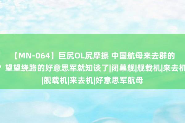 【MN-064】巨尻OL尻摩擦 中国航母来去群的来去力强不彊？望望绕路的好意思军就知谈了|闭幕舰|舰载机|来去机|好意思军航母