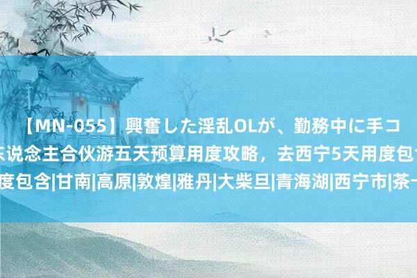 【MN-055】興奮した淫乱OLが、勤務中に手コキ！！？？ 去西北双东说念主合伙游五天预算用度攻略，去西宁5天用度包含|甘南|高原|敦煌|雅丹|大柴旦|青海湖|西宁市|茶卡盐湖|当然景不雅