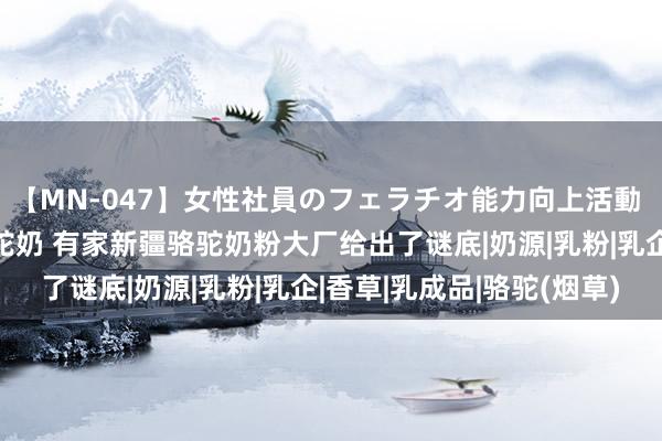 【MN-047】女性社員のフェラチオ能力向上活動 什么是真确真谛上的纯驼奶 有家新疆骆驼奶粉大厂给出了谜底|奶源|乳粉|乳企|香草|乳成品|骆驼(烟草)