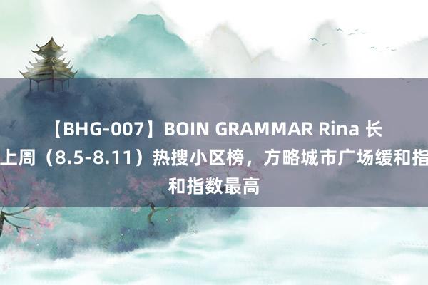 【BHG-007】BOIN GRAMMAR Rina 长沙星沙上周（8.5-8.11）热搜小区榜，方略城市广场缓和指数最高