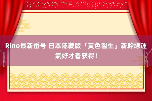 Rino最新番号 日本隱藏版「黃色醫生」新幹線　運氣好才看获得！