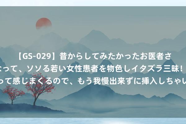 【GS-029】昔からしてみたかったお医者さんゴッコ ニセ医者になって、ソソる若い女性患者を物色しイタズラ三昧！パンツにシミまで作って感じまくるので、もう我慢出来ずに挿入しちゃいました。ああ、昔から憧れていたお医者さんゴッコをついに達成！ 漫天遨游！云南金平将迎近亿只蝴蝶大爆发