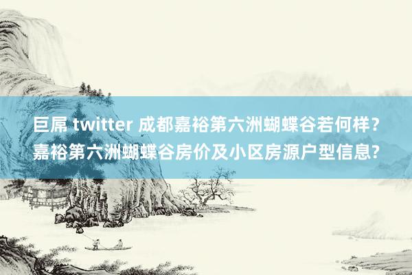 巨屌 twitter 成都嘉裕第六洲蝴蝶谷若何样？嘉裕第六洲蝴蝶谷房价及小区房源户型信息?