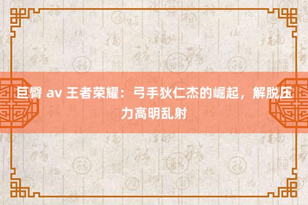 巨臀 av 王者荣耀：弓手狄仁杰的崛起，解脱压力高明乱射