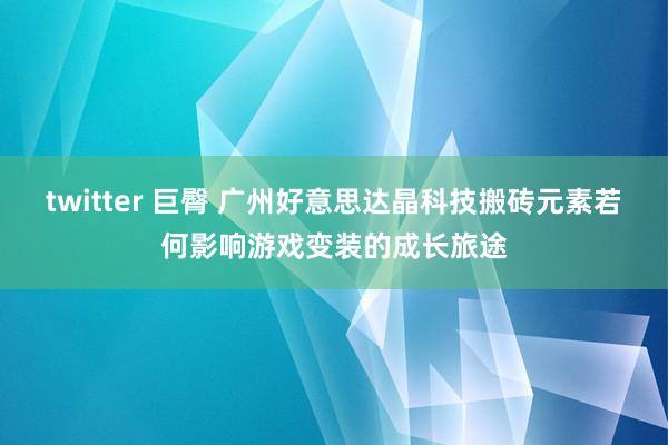 twitter 巨臀 广州好意思达晶科技搬砖元素若何影响游戏变装的成长旅途