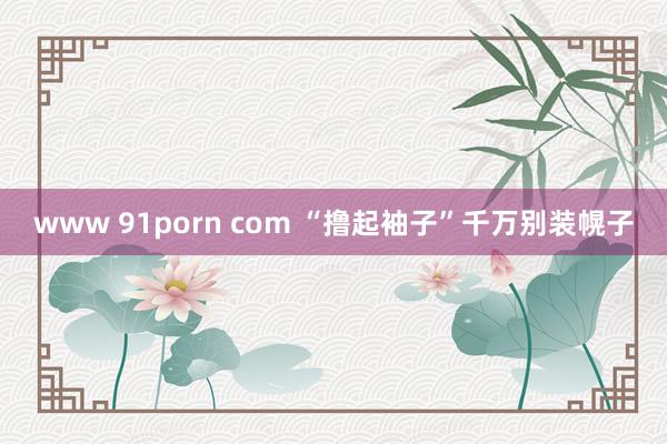 www 91porn com “撸起袖子”千万别装幌子