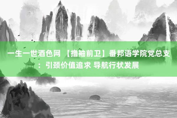 一生一世酒色网 【撸袖前卫】番邦语学院党总支：引颈价值追求 导航行状发展