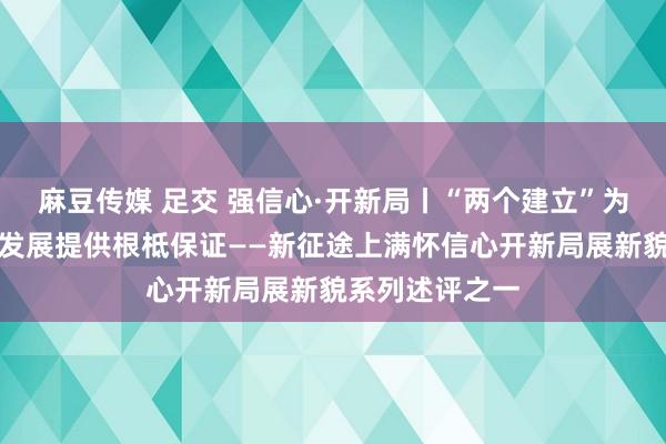 麻豆传媒 足交 强信心·开新局丨“两个建立”为党和国度业绩发展提供根柢保证——新征途上满怀信心开新局展新貌系列述评之一