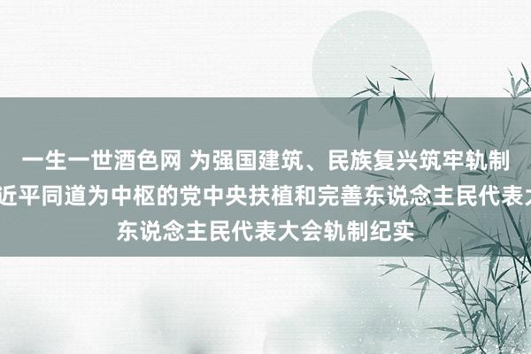 一生一世酒色网 为强国建筑、民族复兴筑牢轨制根基——以习近平同道为中枢的党中央扶植和完善东说念主民代表大会轨制纪实