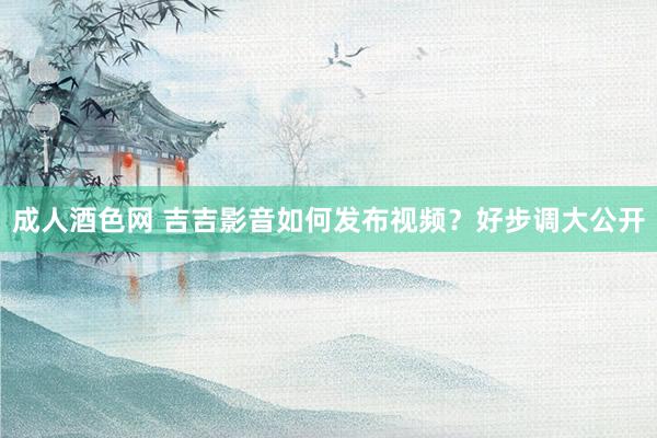 成人酒色网 吉吉影音如何发布视频？好步调大公开