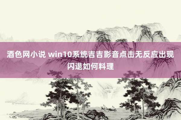 酒色网小说 win10系统吉吉影音点击无反应出现闪退如何料理