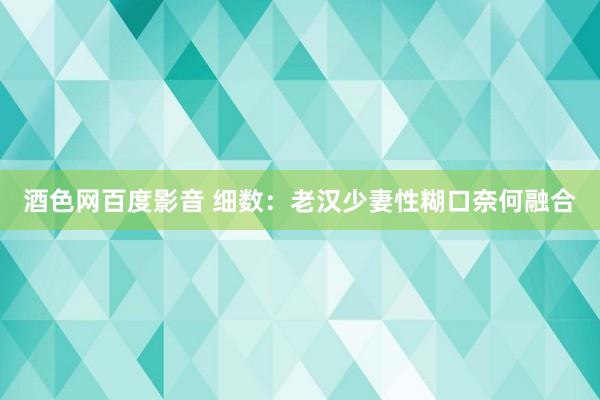 酒色网百度影音 细数：老汉少妻性糊口奈何融合