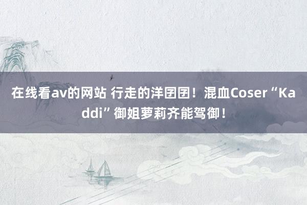 在线看av的网站 行走的洋囝囝！混血Coser“Kaddi”御姐萝莉齐能驾御！