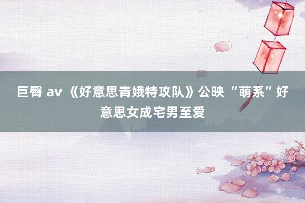 巨臀 av 《好意思青娥特攻队》公映 “萌系”好意思女成宅男至爱