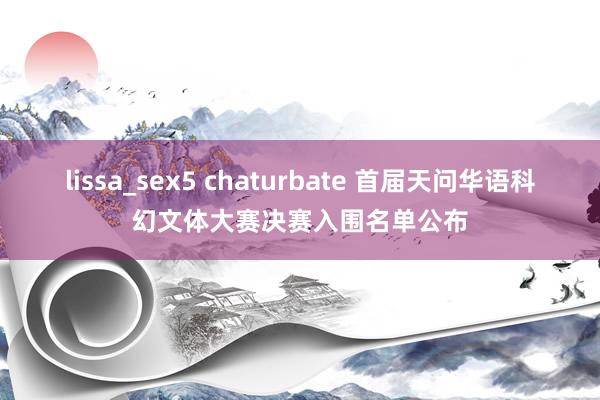 lissa_sex5 chaturbate 首届天问华语科幻文体大赛决赛入围名单公布