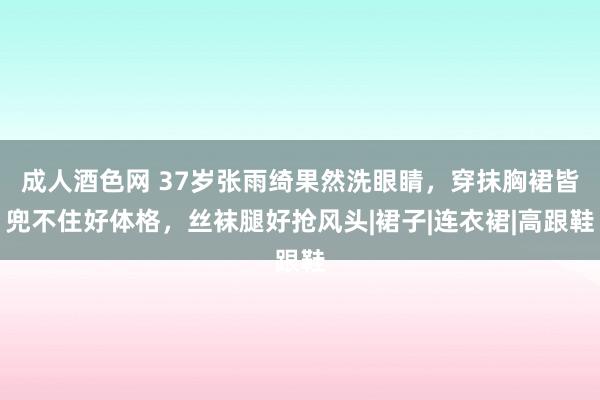 成人酒色网 37岁张雨绮果然洗眼睛，穿抹胸裙皆兜不住好体格，丝袜腿好抢风头|裙子|连衣裙|高跟鞋