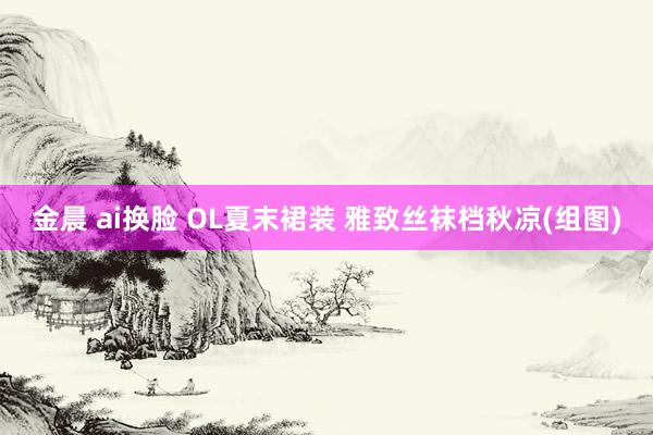 金晨 ai换脸 OL夏末裙装 雅致丝袜档秋凉(组图)