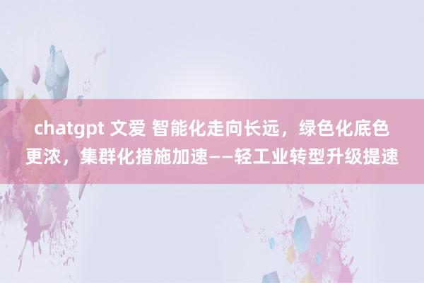 chatgpt 文爱 智能化走向长远，绿色化底色更浓，集群化措施加速——轻工业转型升级提速