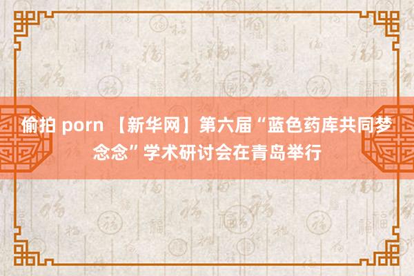 偷拍 porn 【新华网】第六届“蓝色药库共同梦念念”学术研讨会在青岛举行