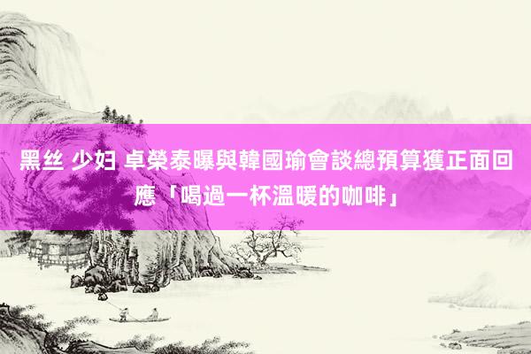 黑丝 少妇 卓榮泰曝與韓國瑜會談總預算　獲正面回應「喝過一杯溫暖的咖啡」