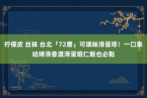 柠檬皮 丝袜 台北「72層」可頌絲滑蛋塔！一口集結綿滑香濃　滑蛋蝦仁飯也必點