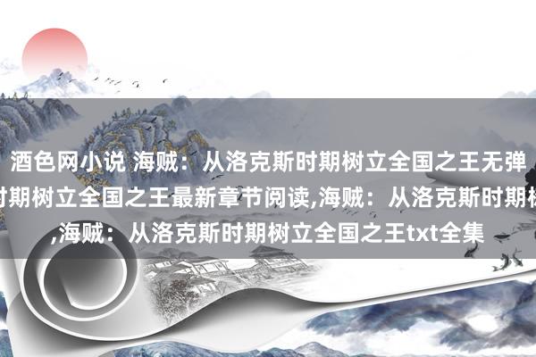 酒色网小说 海贼：从洛克斯时期树立全国之王无弹窗，海贼：从洛克斯时期树立全国之王最新章节阅读，海贼：从洛克斯时期树立全国之王txt全集