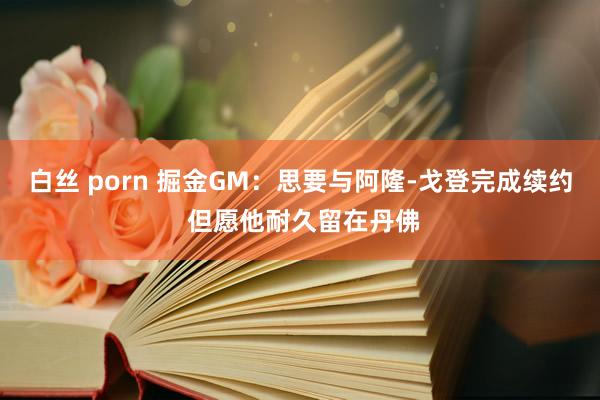 白丝 porn 掘金GM：思要与阿隆-戈登完成续约 但愿他耐久留在丹佛