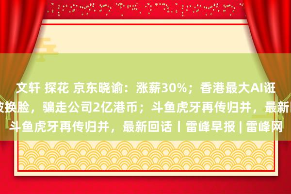 文轩 探花 京东晓谕：涨薪30%；香港最大AI诳骗细节曝光：英国CFO被换脸，骗走公司2亿港币；斗鱼虎牙再传归并，最新回话丨雷峰早报 | 雷峰网