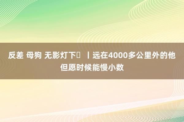 反差 母狗 无影灯下㊼丨远在4000多公里外的他但愿时候能慢小数