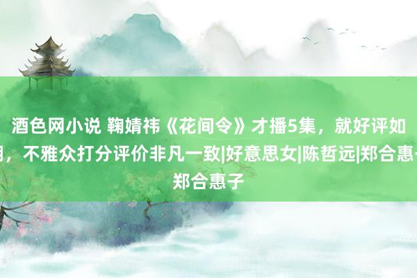 酒色网小说 鞠婧祎《花间令》才播5集，就好评如潮，不雅众打分评价非凡一致|好意思女|陈哲远|郑合惠子