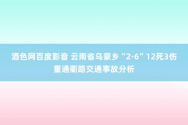 酒色网百度影音 云南省乌蒙乡“2·6”12死3伤重通衢路交通事故分析