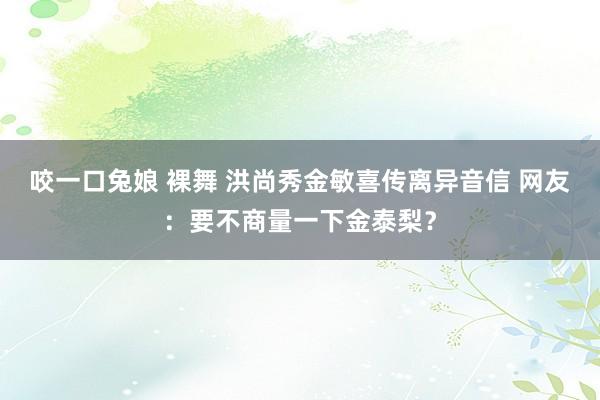 咬一口兔娘 裸舞 洪尚秀金敏喜传离异音信 网友：要不商量一下金泰梨？