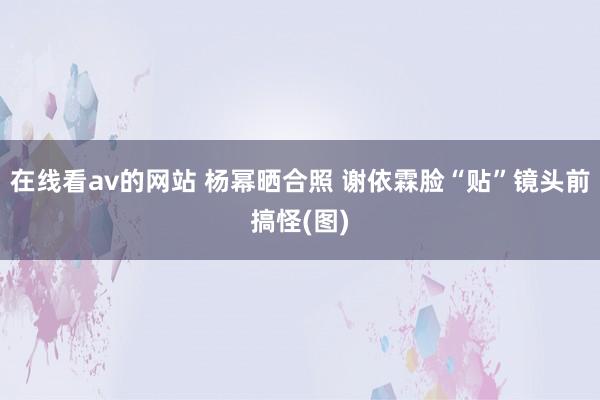 在线看av的网站 杨幂晒合照 谢依霖脸“贴”镜头前搞怪(图)