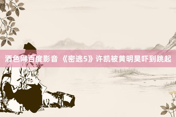 酒色网百度影音 《密逃5》许凯被黄明昊吓到跳起