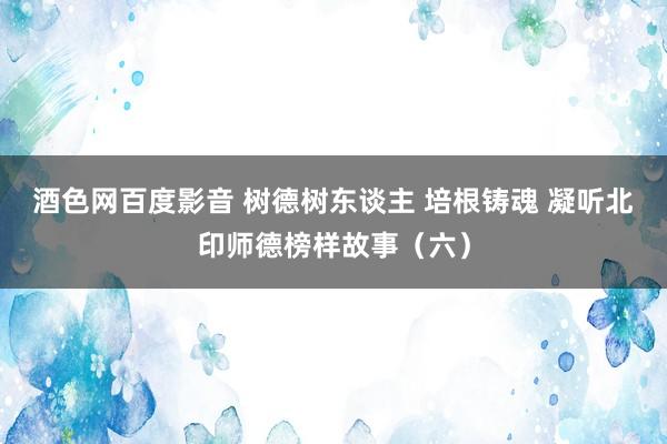 酒色网百度影音 树德树东谈主 培根铸魂 凝听北印师德榜样故事（六）