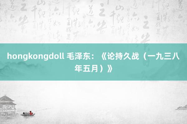 hongkongdoll 毛泽东：《论持久战（一九三八年五月）》