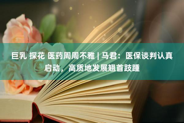 巨乳 探花 医药周周不雅 | 马君：医保谈判认真启动，高质地发展翘首跂踵