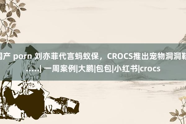 国产 porn 刘亦菲代言蚂蚁保，CROCS推出宠物洞洞鞋......| 一周案例|大鹏|包包|小红书|crocs