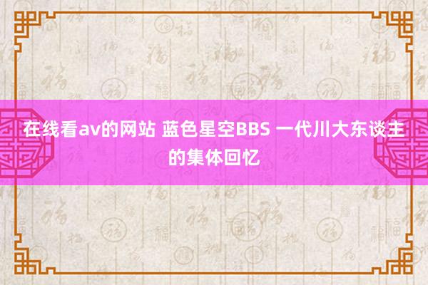 在线看av的网站 蓝色星空BBS 一代川大东谈主的集体回忆