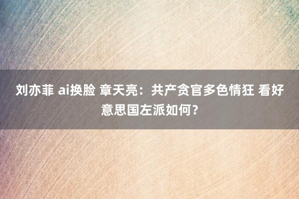 刘亦菲 ai换脸 章天亮：共产贪官多色情狂 看好意思国左派如何？