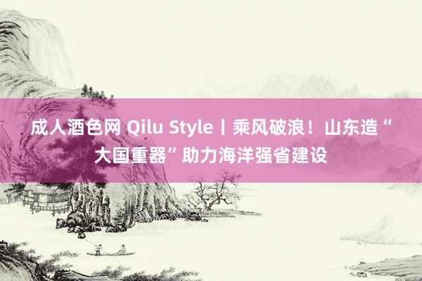 成人酒色网 Qilu Style丨乘风破浪！山东造“大国重器”助力海洋强省建设