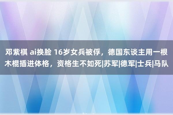 邓紫棋 ai换脸 16岁女兵被俘，德国东谈主用一根木棍插进体格，资格生不如死|苏军|德军|士兵|马队