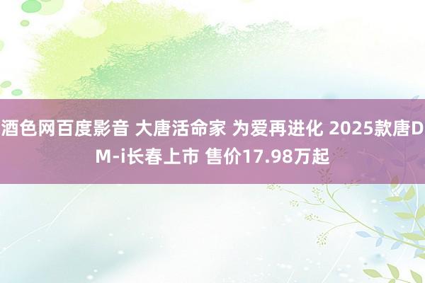 酒色网百度影音 大唐活命家 为爱再进化 2025款唐DM-i长春上市 售价17.98万起