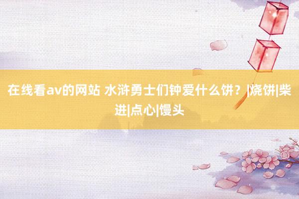 在线看av的网站 水浒勇士们钟爱什么饼？|烧饼|柴进|点心|馒头